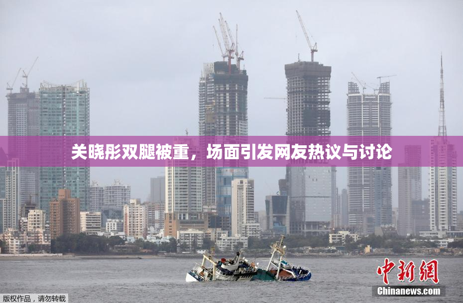 关晓彤双腿被重，场面引发网友热议与讨论