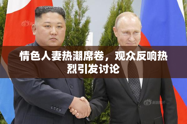情色人妻热潮席卷，观众反响热烈引发讨论
