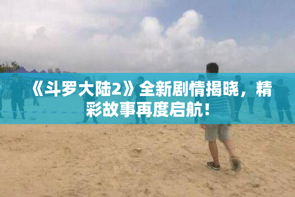 《斗罗大陆2》全新剧情揭晓，精彩故事再度启航！