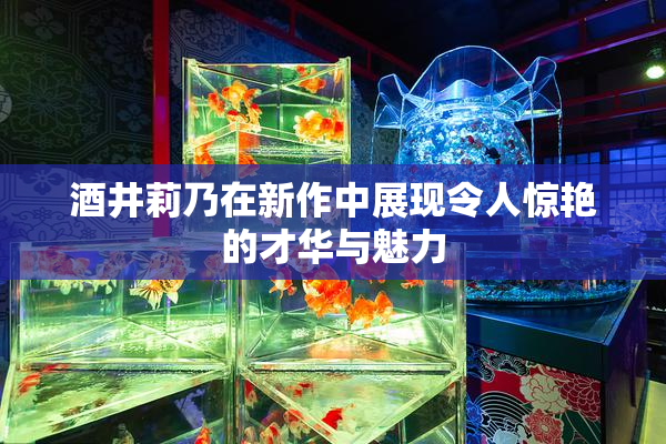酒井莉乃在新作中展现令人惊艳的才华与魅力