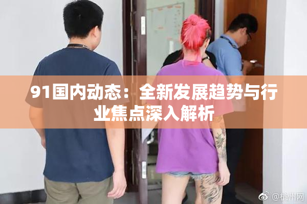 91国内动态：全新发展趋势与行业焦点深入解析
