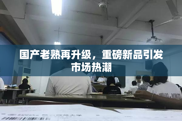 国产老熟再升级，重磅新品引发市场热潮