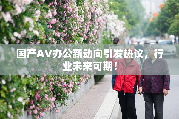 国产AV办公新动向引发热议，行业未来可期！