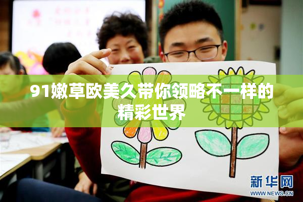 91嫩草欧美久带你领略不一样的精彩世界