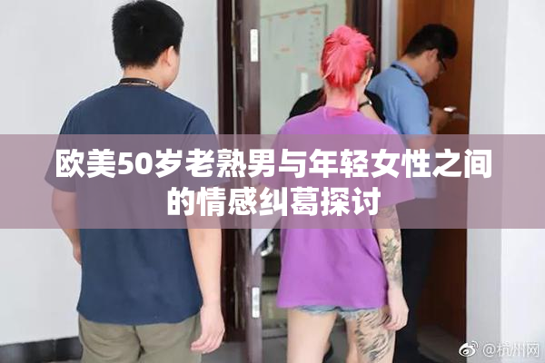 欧美50岁老熟男与年轻女性之间的情感纠葛探讨