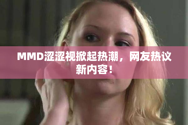 MMD涩涩视掀起热潮，网友热议新内容！