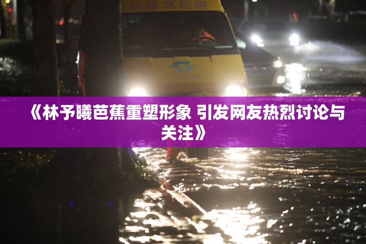 《林予曦芭蕉重塑形象 引发网友热烈讨论与关注》