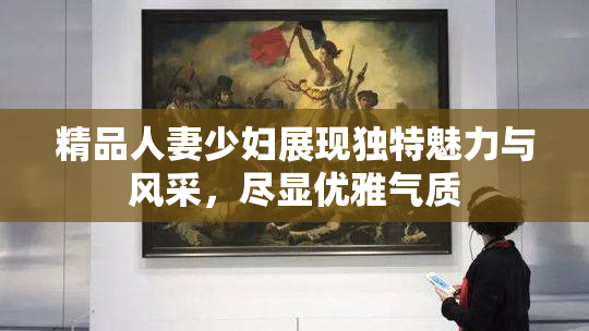 精品人妻少妇展现独特魅力与风采，尽显优雅气质