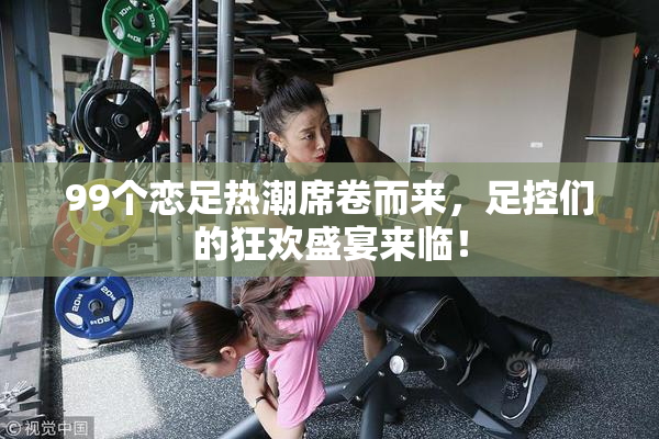 99个恋足热潮席卷而来，足控们的狂欢盛宴来临！