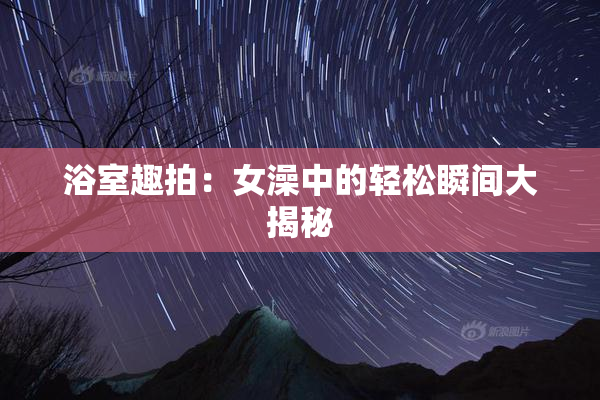 浴室趣拍：女澡中的轻松瞬间大揭秘