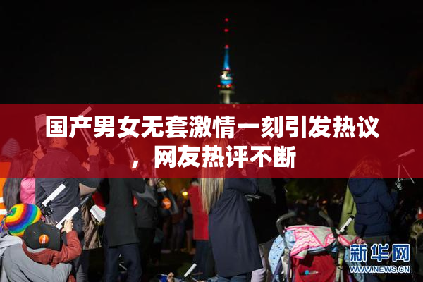 国产男女无套激情一刻引发热议，网友热评不断