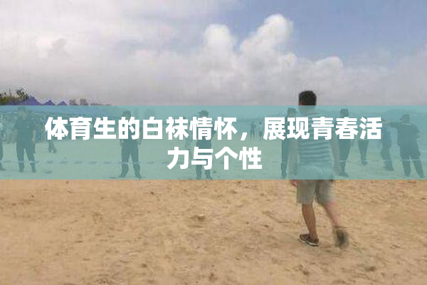 体育生的白袜情怀，展现青春活力与个性