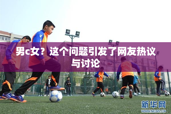 男c女？这个问题引发了网友热议与讨论