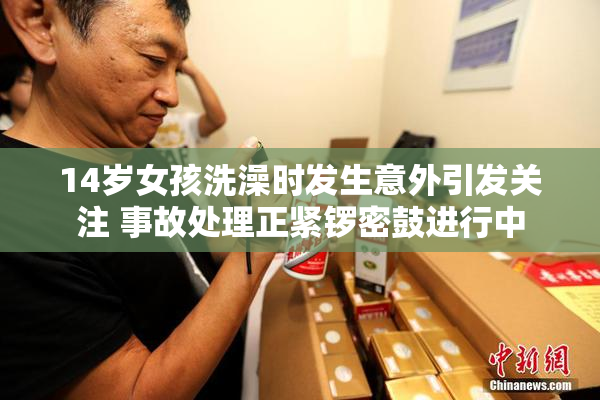 14岁女孩洗澡时发生意外引发关注 事故处理正紧锣密鼓进行中
