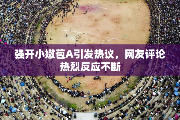 强开小嫩苞A引发热议，网友评论热烈反应不断