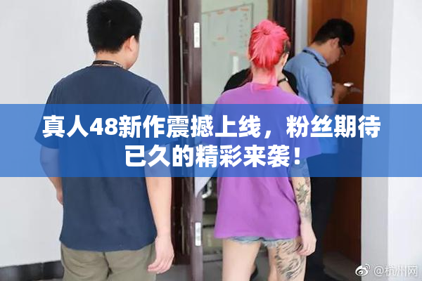 真人48新作震撼上线，粉丝期待已久的精彩来袭！