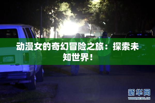 动漫女的奇幻冒险之旅：探索未知世界！
