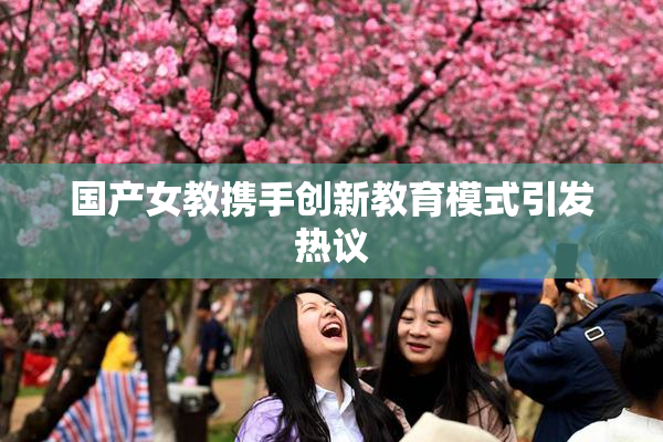 国产女教携手创新教育模式引发热议