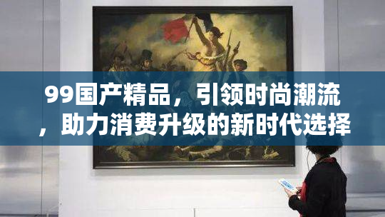 99国产精品，引领时尚潮流，助力消费升级的新时代选择