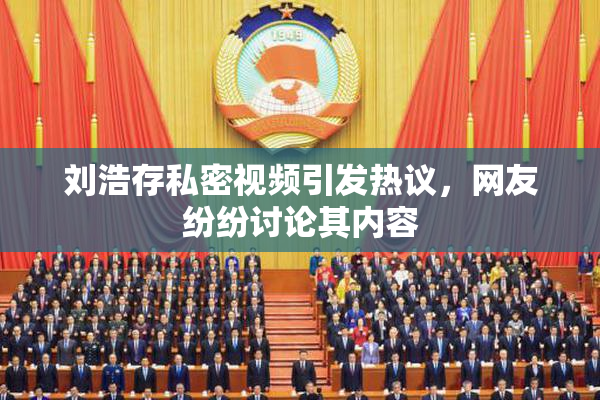 刘浩存私密视频引发热议，网友纷纷讨论其内容