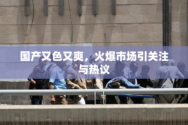 国产又色又爽，火爆市场引关注与热议