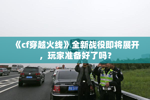 《cf穿越火线》全新战役即将展开，玩家准备好了吗？