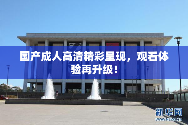 国产成人高清精彩呈现，观看体验再升级！