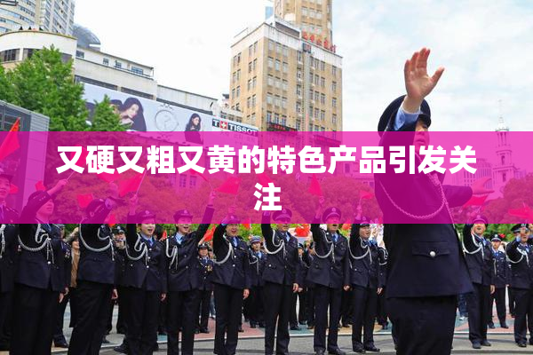 又硬又粗又黄的特色产品引发关注