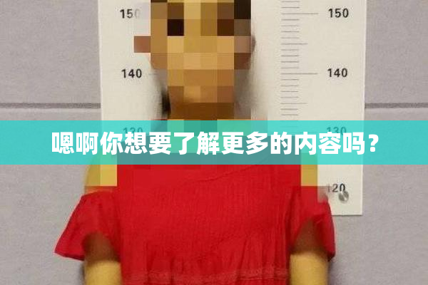 嗯啊你想要了解更多的内容吗？