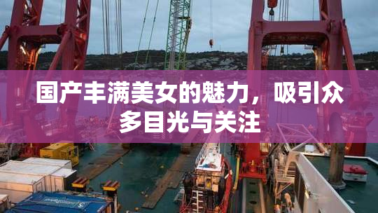 国产丰满美女的魅力，吸引众多目光与关注