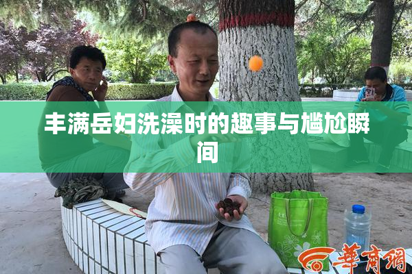 丰满岳妇洗澡时的趣事与尴尬瞬间