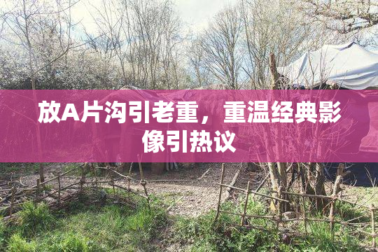 放A片沟引老重，重温经典影像引热议