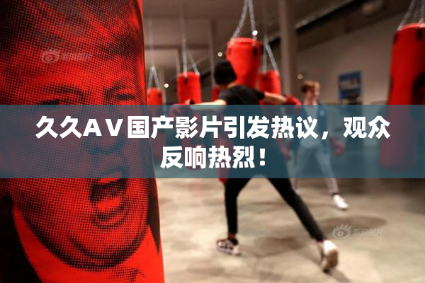 久久AⅤ国产影片引发热议，观众反响热烈！