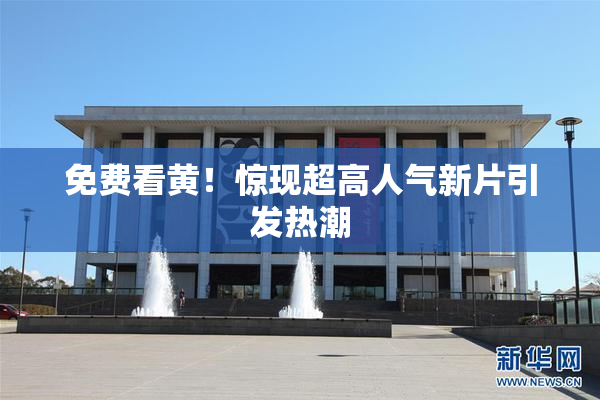 免费看黄！惊现超高人气新片引发热潮