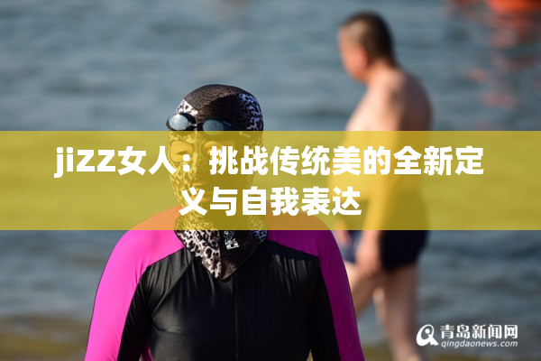 jiZZ女人：挑战传统美的全新定义与自我表达