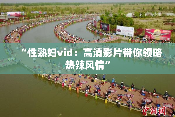 “性熟妇vid：高清影片带你领略热辣风情”