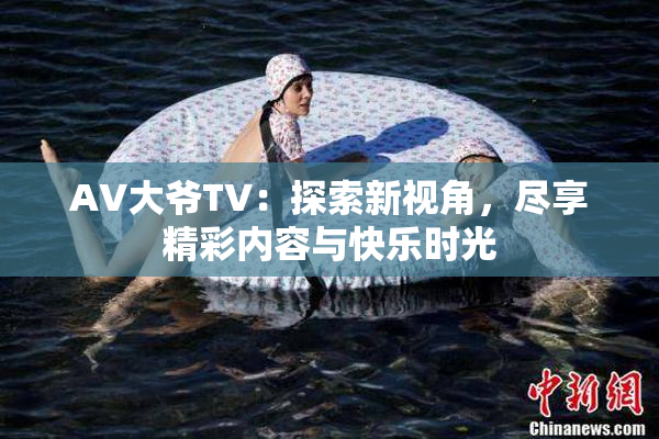 AV大爷TV：探索新视角，尽享精彩内容与快乐时光