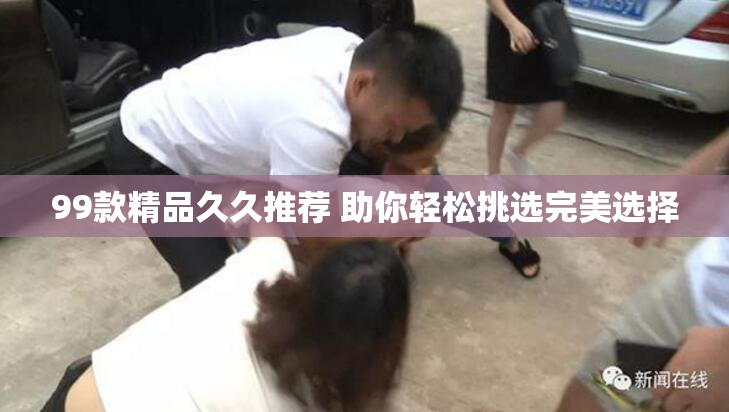 99款精品久久推荐 助你轻松挑选完美选择