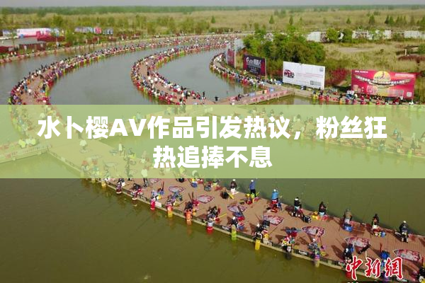水卜樱AV作品引发热议，粉丝狂热追捧不息