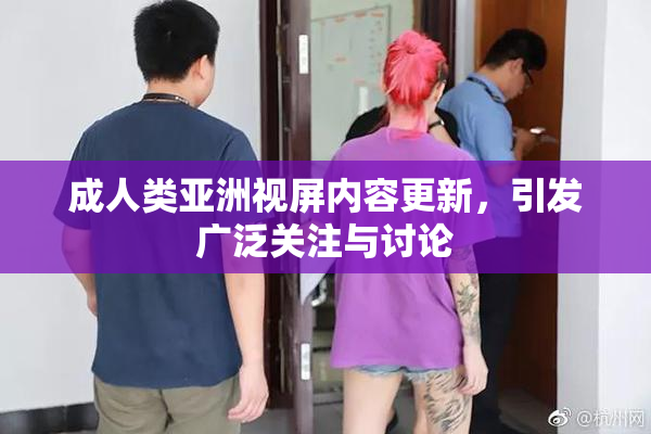 成人类亚洲视屏内容更新，引发广泛关注与讨论