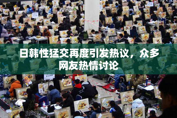 日韩性猛交再度引发热议，众多网友热情讨论