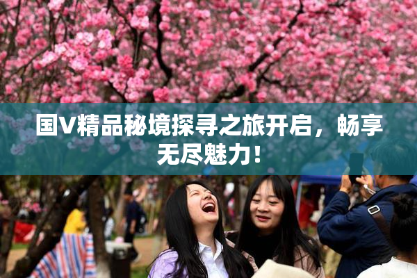 国V精品秘境探寻之旅开启，畅享无尽魅力！
