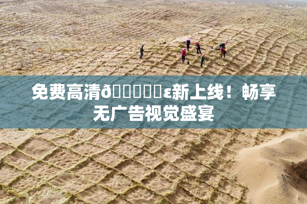 免费高清🔞❌‌ε新上线！畅享无广告视觉盛宴