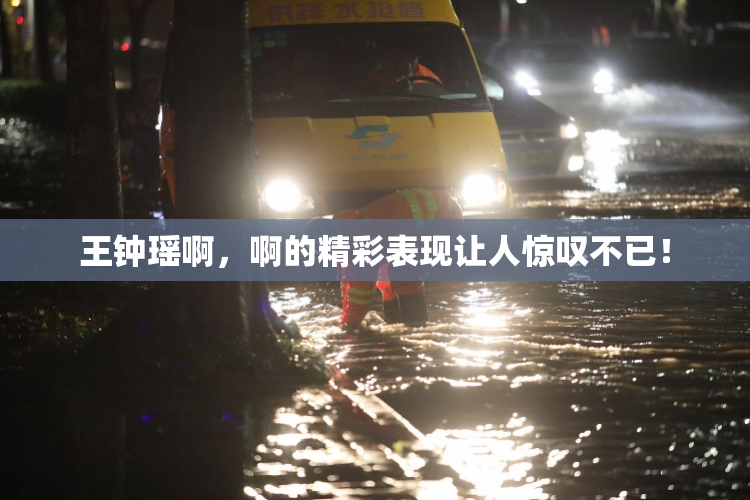 王钟瑶啊，啊的精彩表现让人惊叹不已！