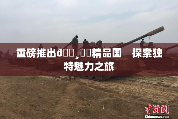 重磅推出🌸‌✿精品国　探索独特魅力之旅