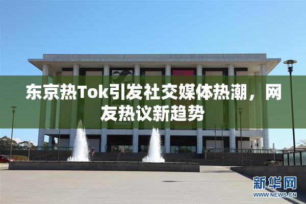 东京热Tok引发社交媒体热潮，网友热议新趋势