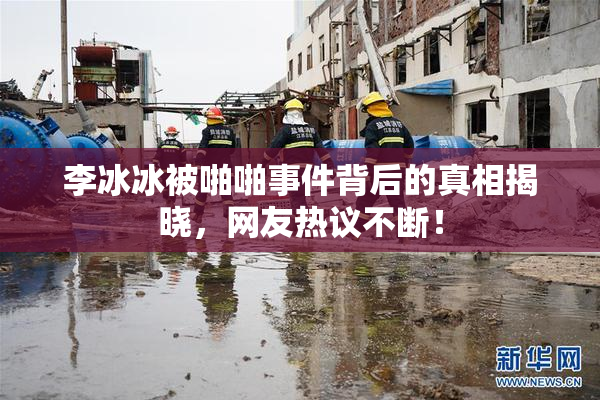 李冰冰被啪啪事件背后的真相揭晓，网友热议不断！