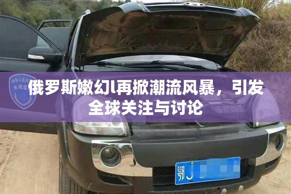 俄罗斯嫩幻l再掀潮流风暴，引发全球关注与讨论