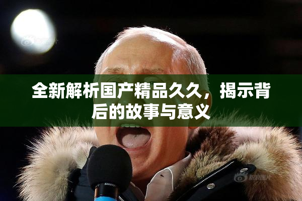 全新解析国产精品久久，揭示背后的故事与意义
