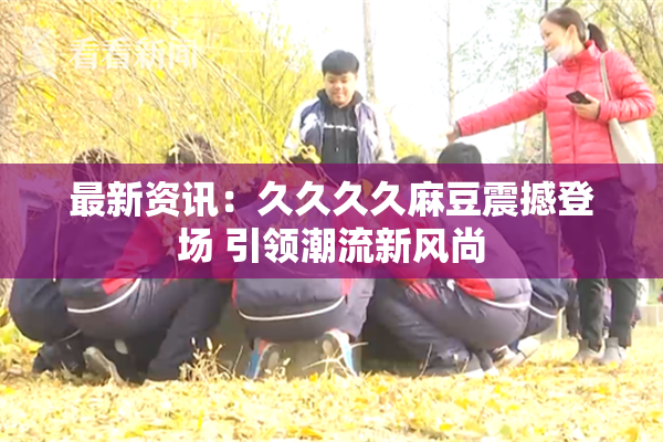 最新资讯：久久久久麻豆震撼登场 引领潮流新风尚
